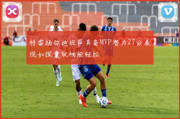 特雷杨称迪班萨具备MVP潜力27分表现如探囊取物般轻松