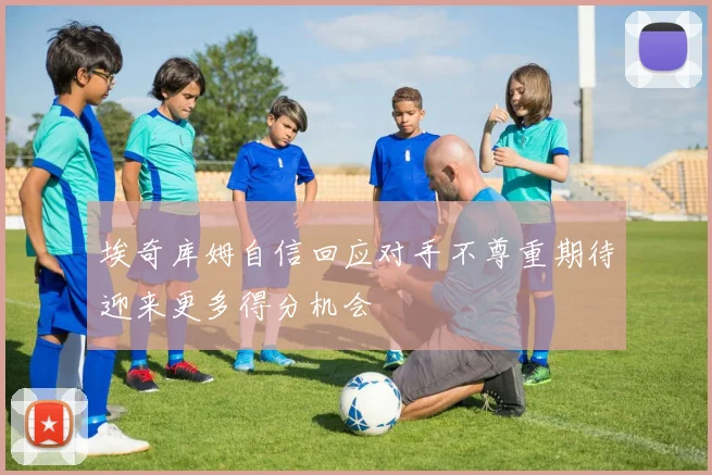 埃奇库姆自信回应对手不尊重期待迎来更多得分机会